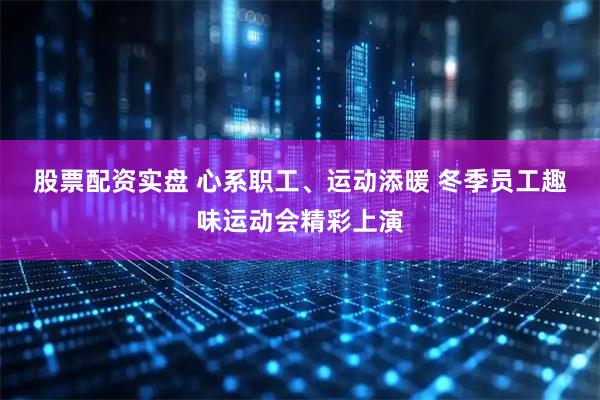 股票配资实盘 心系职工、运动添暖 冬季员工趣味运动会精彩上演