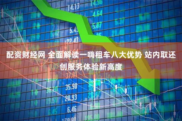 配资财经网 全面解读一嗨租车八大优势 站内取还创服务体验新高度