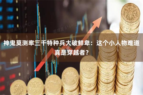 神鬼莫测率三千特种兵大破鲜卑：这个小人物难道真是穿越者？