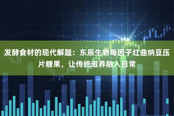 发酵食材的现代解题：东辰生物每因子红曲纳豆压片糖果，让传统滋养融入日常