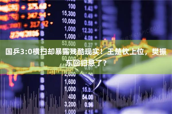 国乒3:0横扫却暴露残酷现实！王楚钦上位，樊振东回归悬了？