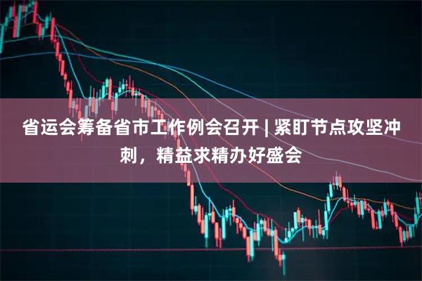 省运会筹备省市工作例会召开 | 紧盯节点攻坚冲刺，精益求精办好盛会