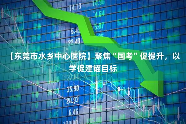【东莞市水乡中心医院】聚焦“国考”促提升，以学促建锚目标