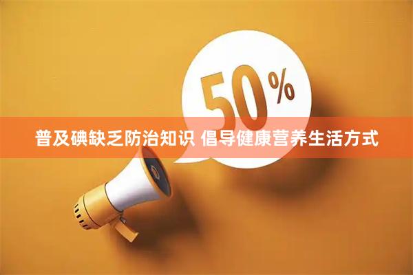 普及碘缺乏防治知识 倡导健康营养生活方式