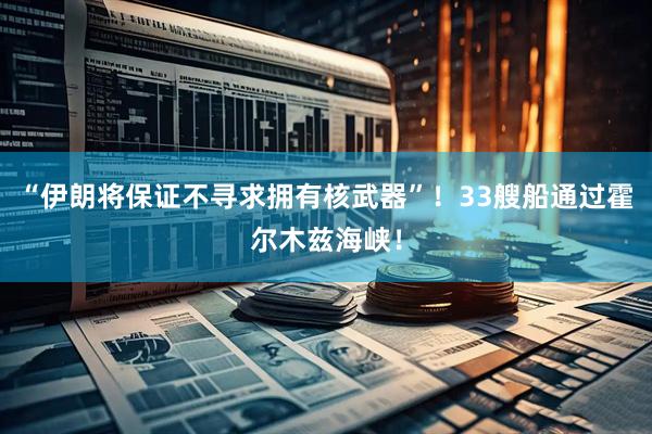 “伊朗将保证不寻求拥有核武器”！33艘船通过霍尔木兹海峡！