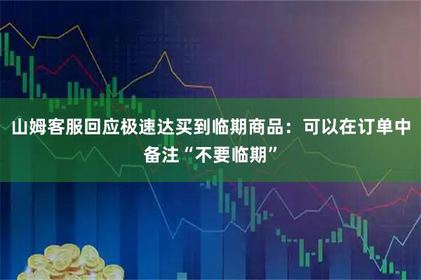 山姆客服回应极速达买到临期商品：可以在订单中备注“不要临期”