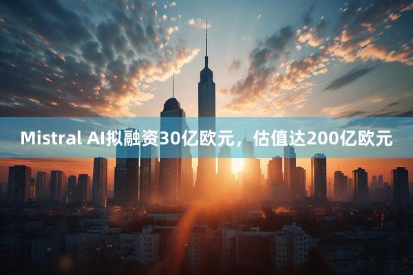 Mistral AI拟融资30亿欧元，估值达200亿欧元