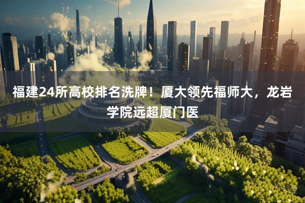 福建24所高校排名洗牌!厦大领先福师大,龙岩学院远超厦门医