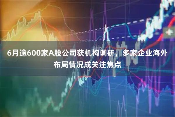 6月逾600家A股公司获机构调研,多家企业海外布局情况成关注焦点