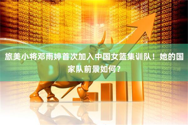 旅美小将邓雨婷首次加入中国女篮集训队!她的国家队前景如何?