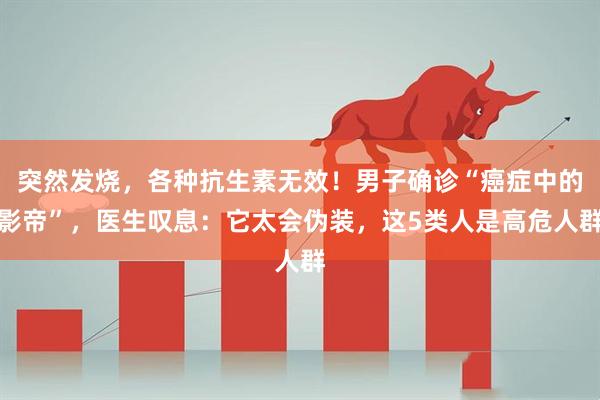 突然发烧，各种抗生素无效！男子确诊“癌症中的影帝”，医生叹息：它太会伪装，这5类人是高危人群