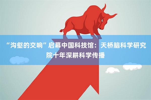 “沟壑的交响”启幕中国科技馆：天桥脑科学研究院十年深耕科学传播