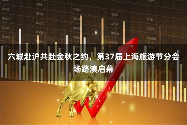 六城赴沪共赴金秋之约，第37届上海旅游节分会场路演启幕
